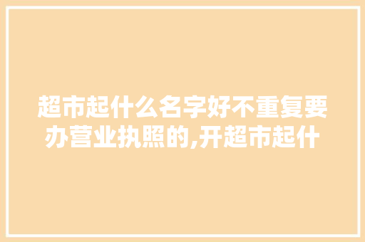 超市起什么名字好不重复要办营业执照的,开超市起什么名字高端大气上档次。