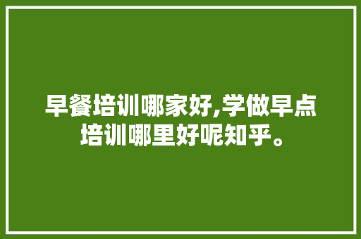 早餐培训哪家好,学做早点培训哪里好呢知乎。