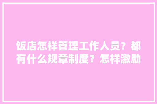 饭店怎样管理工作人员？都有什么规章制度？怎样激励员工做好自己工作,餐厅工作制度怎么写好呢。