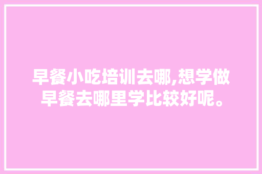 早餐小吃培训去哪,想学做早餐去哪里学比较好呢。