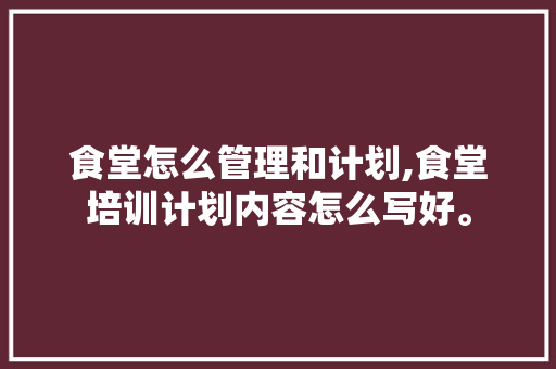 食堂怎么管理和计划,食堂培训计划内容怎么写好。