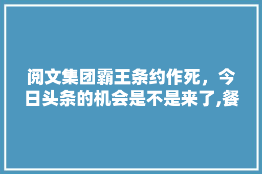 阅文集团霸王条约作死，今日头条的机会是不是来了,餐饮服务培训大纲模板范文。