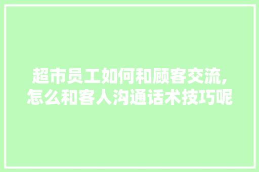 超市员工如何和顾客交流,怎么和客人沟通话术技巧呢。 综合便民