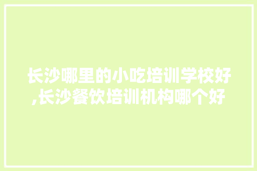 长沙哪里的小吃培训学校好,长沙餐饮培训机构哪个好一点。