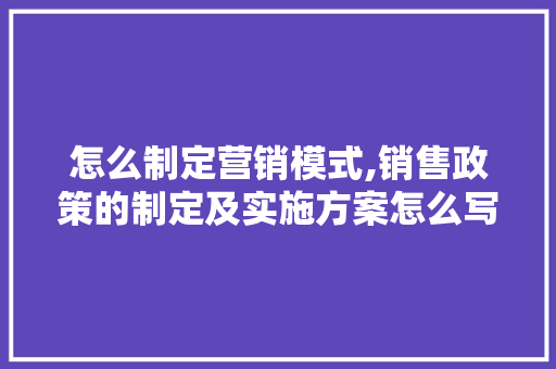 怎么制定营销模式,销售政策的制定及实施方案怎么写。