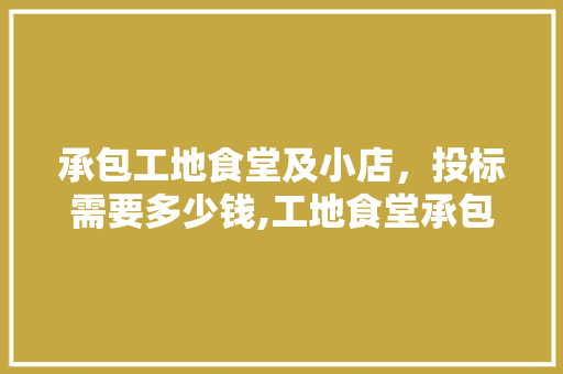 承包工地食堂及小店，投标需要多少钱,工地食堂承包协议书范本最新。