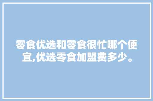 零食优选和零食很忙哪个便宜,优选零食加盟费多少。