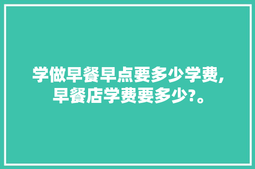学做早餐早点要多少学费,早餐店学费要多少?。