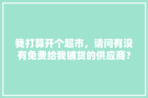 我打算开个超市，请问有没有免费给我铺货的供应商？该怎么办,开个便利店取什么名好免费起名。 健康生活