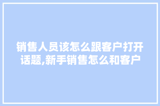 销售人员该怎么跟客户打开话题,新手销售怎么和客户交流话题。