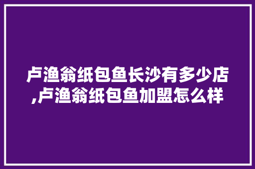 卢渔翁纸包鱼长沙有多少店,卢渔翁纸包鱼加盟怎么样。