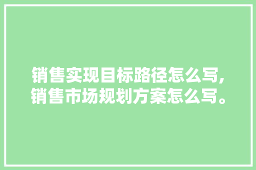销售实现目标路径怎么写,销售市场规划方案怎么写。 饮食技巧