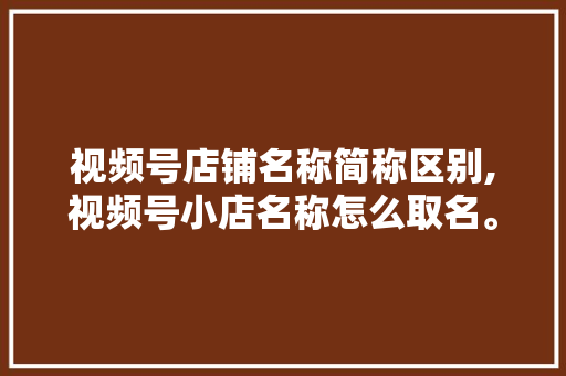 视频号店铺名称简称区别,视频号小店名称怎么取名。