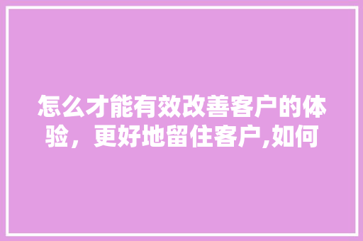 怎么才能有效改善客户的体验，更好地留住客户,如何提升顾客的体验和服务。