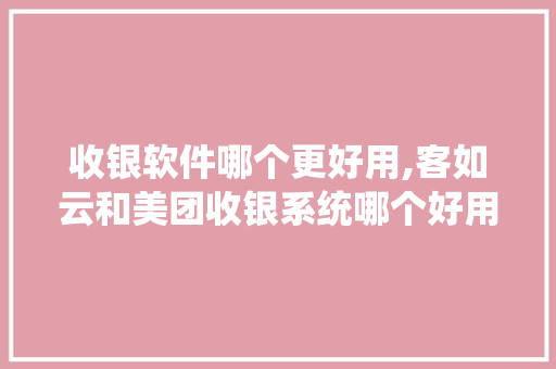 收银软件哪个更好用,客如云和美团收银系统哪个好用。