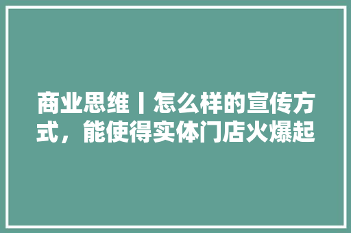 商业思维丨怎么样的宣传方式，能使得实体门店火爆起来,帮商家做推广怎么做呢赚钱。