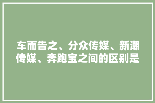 车而告之、分众传媒、新潮传媒、奔跑宝之间的区别是什么,附近做招牌的广告公司。