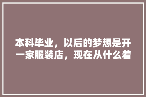 本科毕业，以后的梦想是开一家服装店，现在从什么着手呢，好迷茫，家庭不是富二代,男装店充值活动方案怎么写。