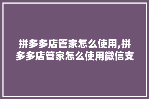 拼多多店管家怎么使用,拼多多店管家怎么使用微信支付。