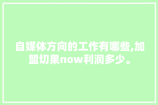 自媒体方向的工作有哪些,加盟切果now利润多少。 健康生活