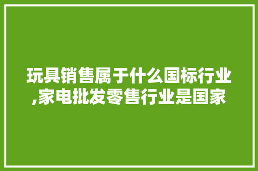 玩具销售属于什么国标行业,家电批发零售行业是国家的吗。 健康生活