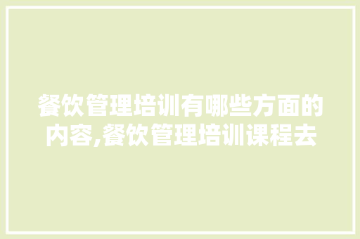 餐饮管理培训有哪些方面的内容,餐饮管理培训课程去哪里学。