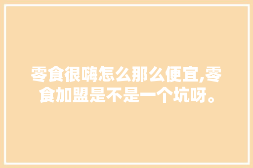 零食很嗨怎么那么便宜,零食加盟是不是一个坑呀。