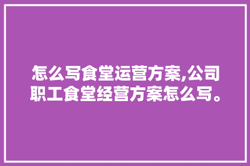 怎么写食堂运营方案,公司职工食堂经营方案怎么写。