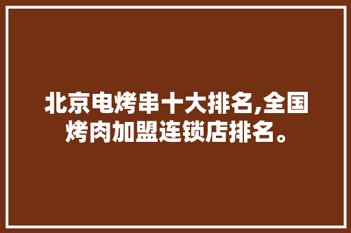 北京电烤串十大排名,全国烤肉加盟连锁店排名。 身体保健 北京电烤串十大排名,全国烤肉加盟连锁店排名。 身体保健