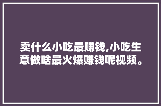 卖什么小吃最赚钱,小吃生意做啥最火爆赚钱呢视频。