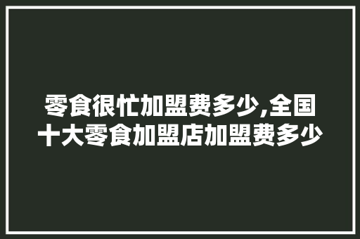 零食很忙加盟费多少,全国十大零食加盟店加盟费多少钱。