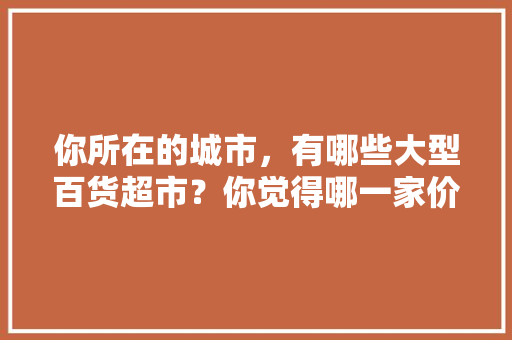 你所在的城市，有哪些大型百货超市？你觉得哪一家价格更实惠,生活用品百货品牌排行榜前十名。