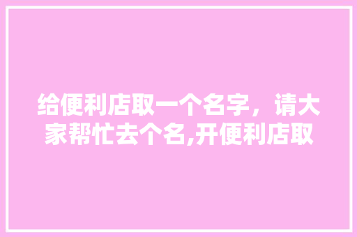 给便利店取一个名字，请大家帮忙去个名,开便利店取什么名字好 好听简洁一点。