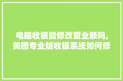电脑收银能修改营业额吗,美团专业版收银系统如何修改系统日期。