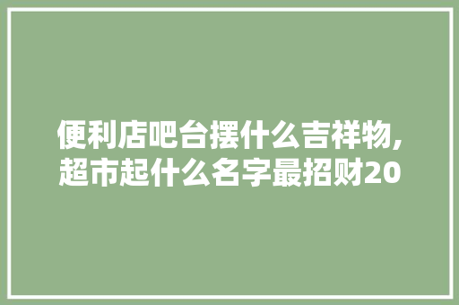 便利店吧台摆什么吉祥物,超市起什么名字最招财2020年。