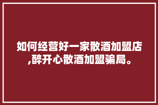 如何经营好一家散酒加盟店,醉开心散酒加盟骗局。 身体保健