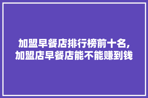 加盟早餐店排行榜前十名,加盟店早餐店能不能赚到钱。