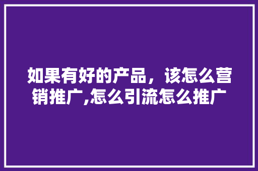 如果有好的产品，该怎么营销推广,怎么引流怎么推广自己的产品。
