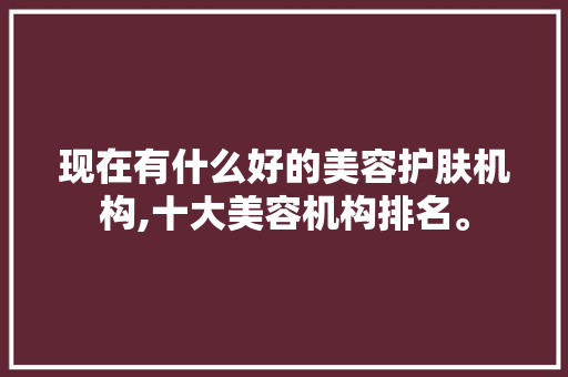 现在有什么好的美容护肤机构,十大美容机构排名。