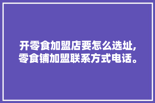 开零食加盟店要怎么选址,零食铺加盟联系方式电话。