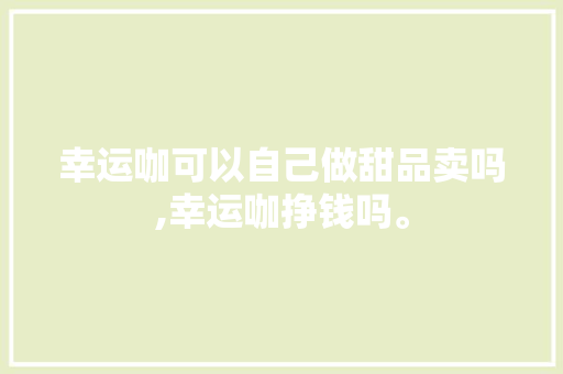 幸运咖可以自己做甜品卖吗,幸运咖挣钱吗。