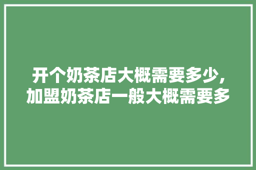 开个奶茶店大概需要多少,加盟奶茶店一般大概需要多少钱古茗。